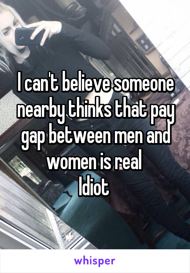 I can't believe someone nearby thinks that pay gap between men and women is real 
Idiot 