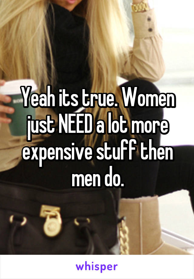 Yeah its true. Women just NEED a lot more expensive stuff then men do.