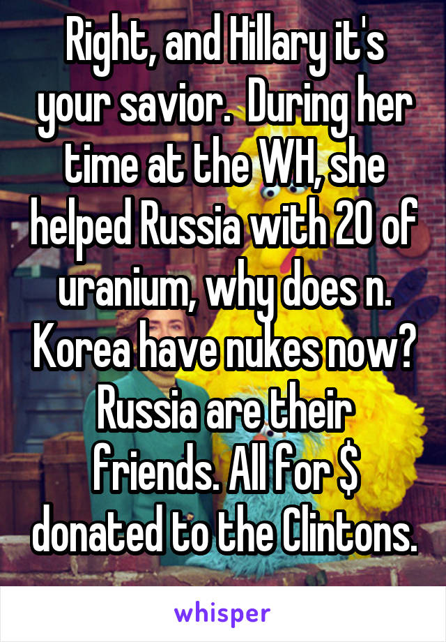 Right, and Hillary it's your savior.  During her time at the WH, she helped Russia with 20 of uranium, why does n. Korea have nukes now? Russia are their friends. All for $ donated to the Clintons.  