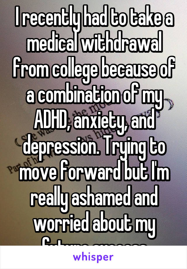 I recently had to take a medical withdrawal from college because of a combination of my ADHD, anxiety, and depression. Trying to move forward but I'm really ashamed and worried about my future success