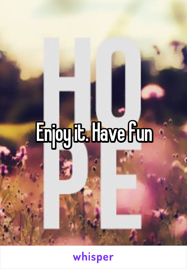 Enjoy it. Have fun