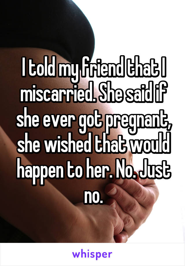 I told my friend that I miscarried. She said if she ever got pregnant, she wished that would happen to her. No. Just no.