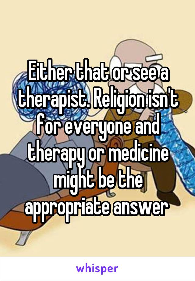 Either that or see a therapist. Religion isn't for everyone and therapy or medicine might be the appropriate answer 