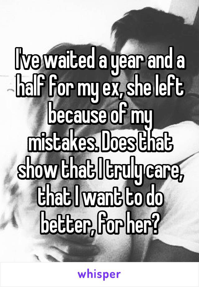 I've waited a year and a half for my ex, she left because of my mistakes. Does that show that I truly care, that I want to do better, for her?