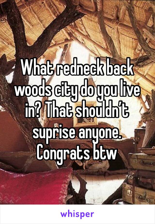 What redneck back woods city do you live in? That shouldn’t suprise anyone. Congrats btw