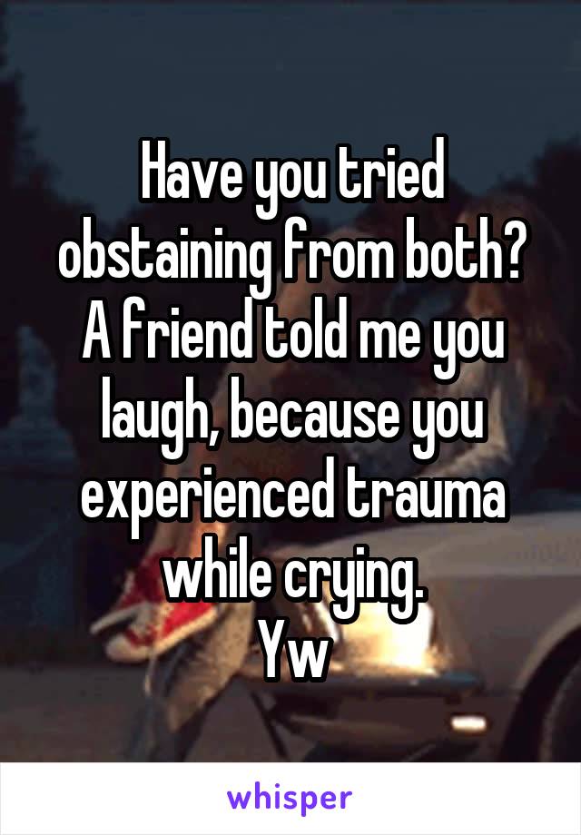 Have you tried obstaining from both?
A friend told me you laugh, because you experienced trauma while crying.
Yw