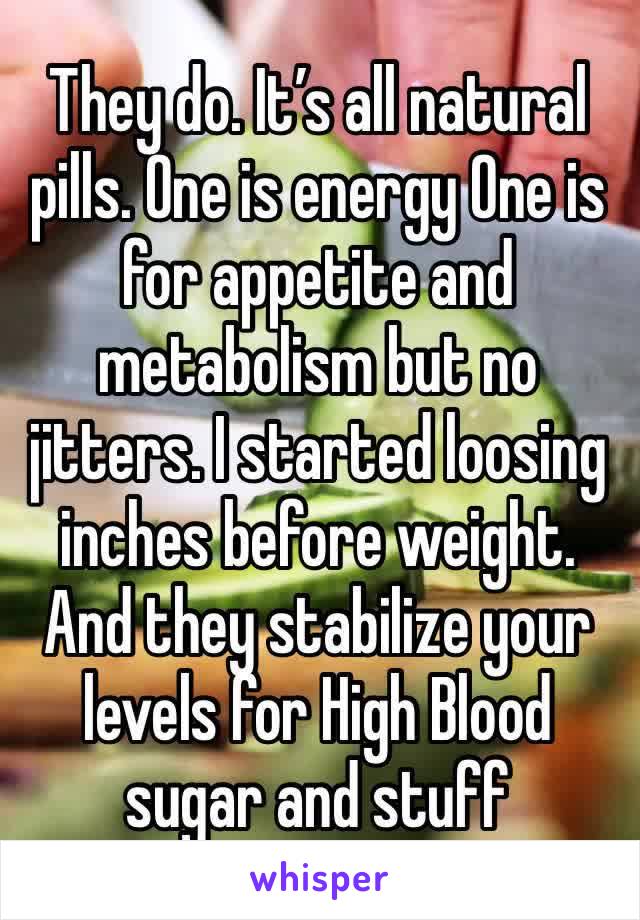 They do. It’s all natural pills. One is energy One is for appetite and metabolism but no jitters. I started loosing inches before weight. And they stabilize your levels for High Blood sugar and stuff 