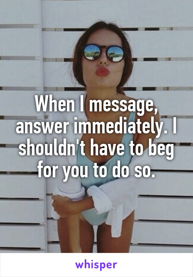 When I message, answer immediately. I shouldn't have to beg for you to do so.