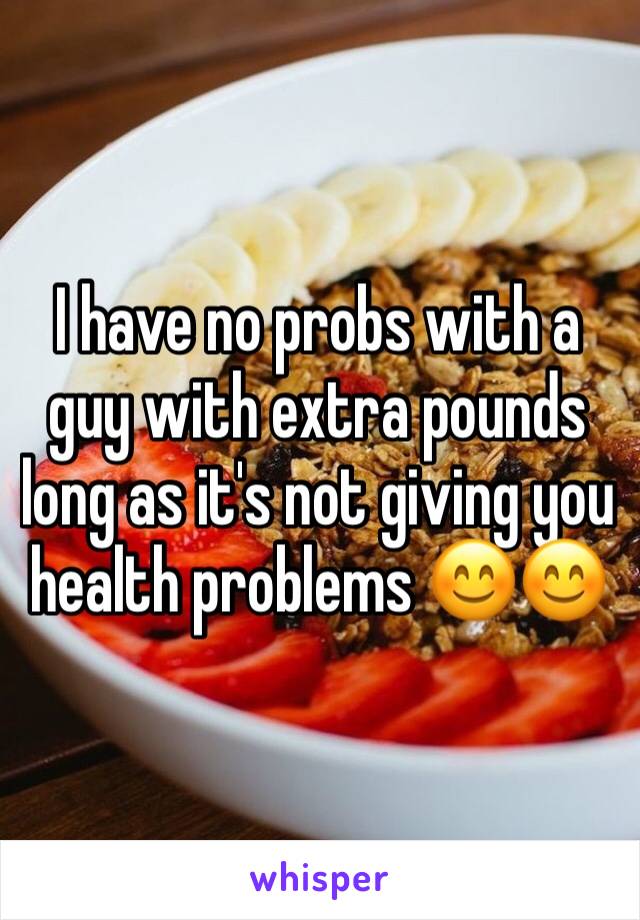 I have no probs with a guy with extra pounds long as it's not giving you health problems 😊😊