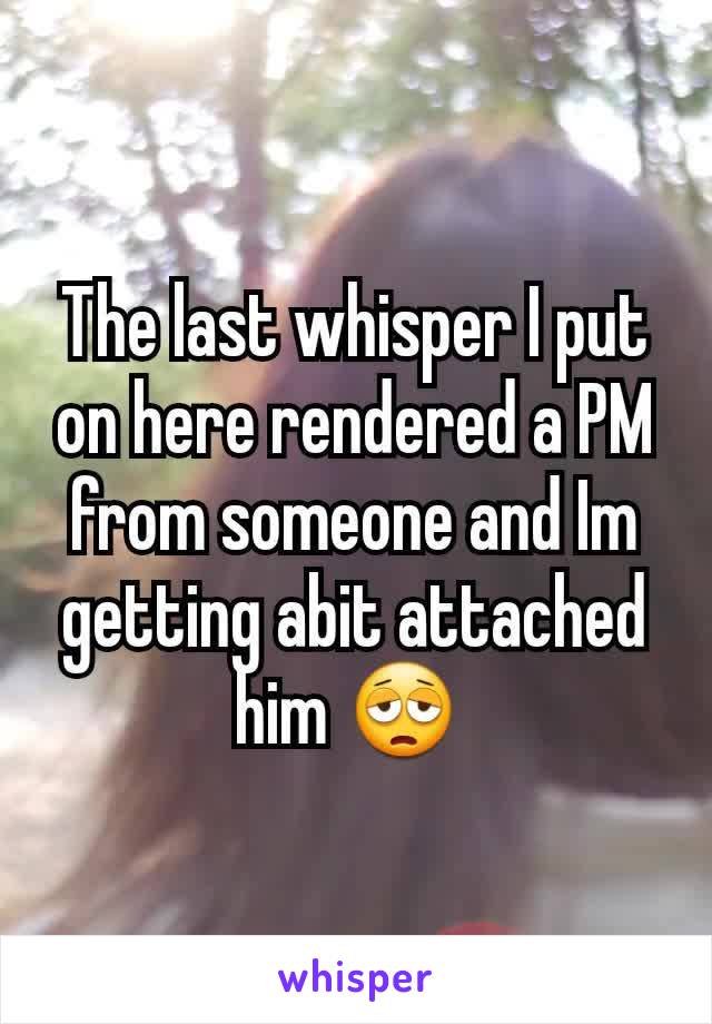 The last whisper I put on here rendered a PM from someone and Im getting abit attached him 😩 