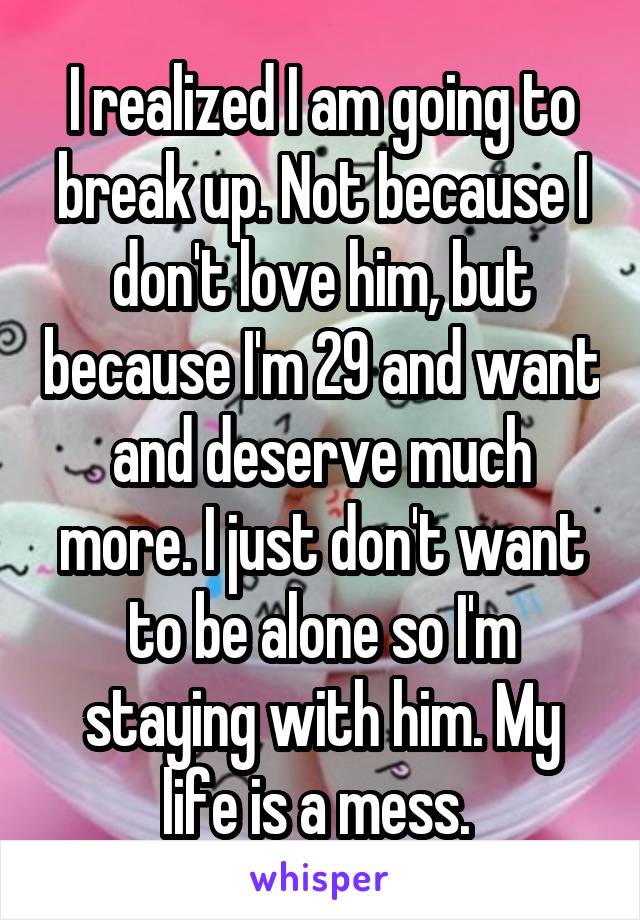 I realized I am going to break up. Not because I don't love him, but because I'm 29 and want and deserve much more. I just don't want to be alone so I'm staying with him. My life is a mess. 