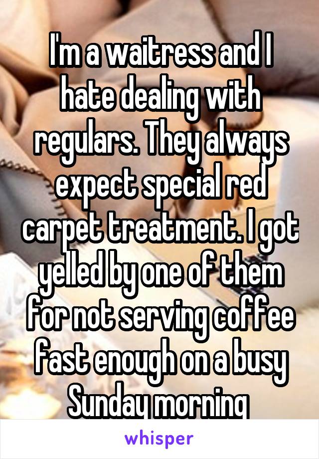 I'm a waitress and I hate dealing with regulars. They always expect special red carpet treatment. I got yelled by one of them for not serving coffee fast enough on a busy Sunday morning 