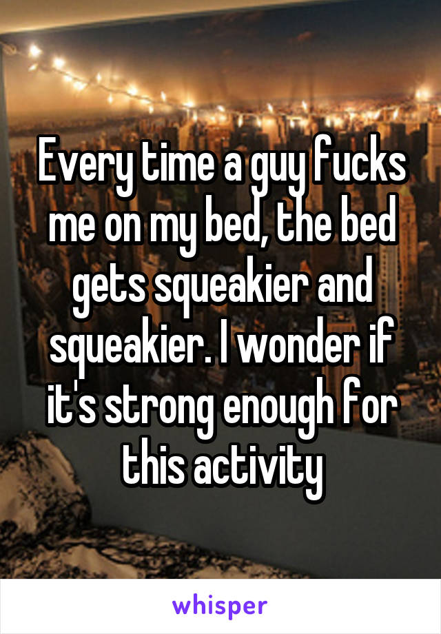 Every time a guy fucks me on my bed, the bed gets squeakier and squeakier. I wonder if it's strong enough for this activity