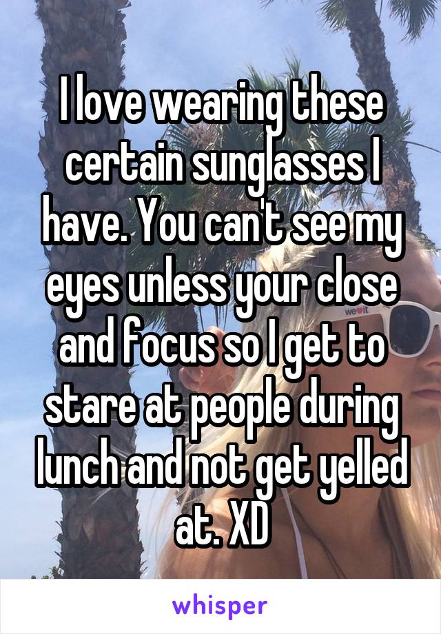 I love wearing these certain sunglasses I have. You can't see my eyes unless your close and focus so I get to stare at people during lunch and not get yelled at. XD