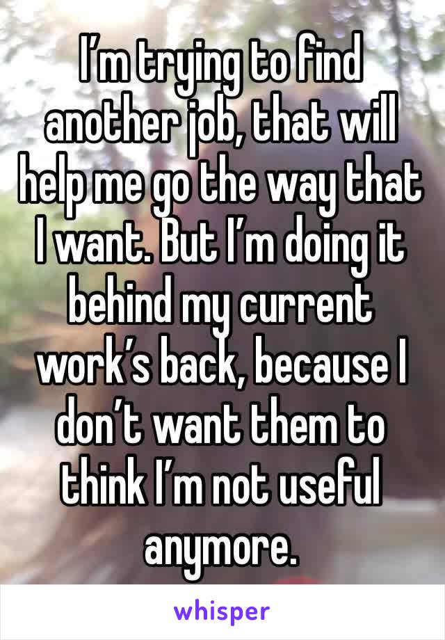 I’m trying to find another job, that will help me go the way that I want. But I’m doing it behind my current work’s back, because I don’t want them to think I’m not useful anymore.
