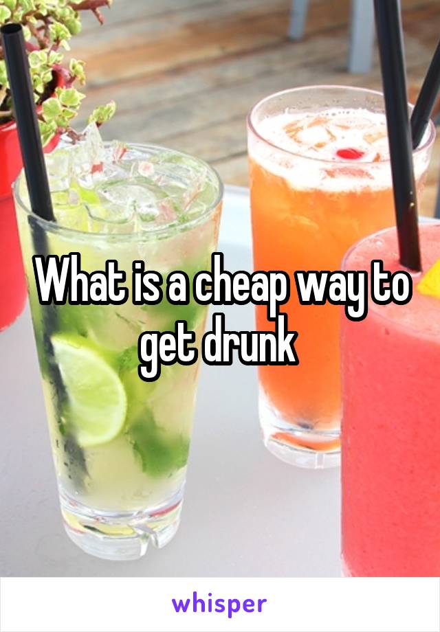 What is a cheap way to get drunk 