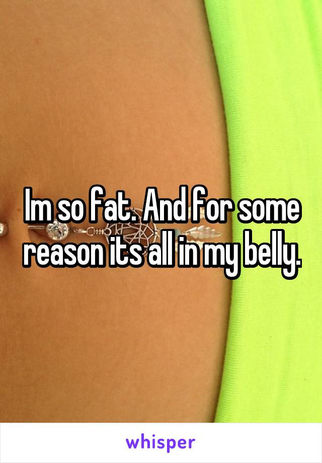 Im so fat. And for some reason its all in my belly.