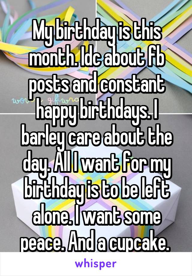 My birthday is this month. Idc about fb posts and constant happy birthdays. I barley care about the day. All I want for my birthday is to be left alone. I want some peace. And a cupcake. 