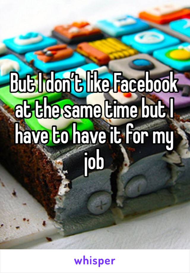 But I don’t like Facebook at the same time but I have to have it for my job 