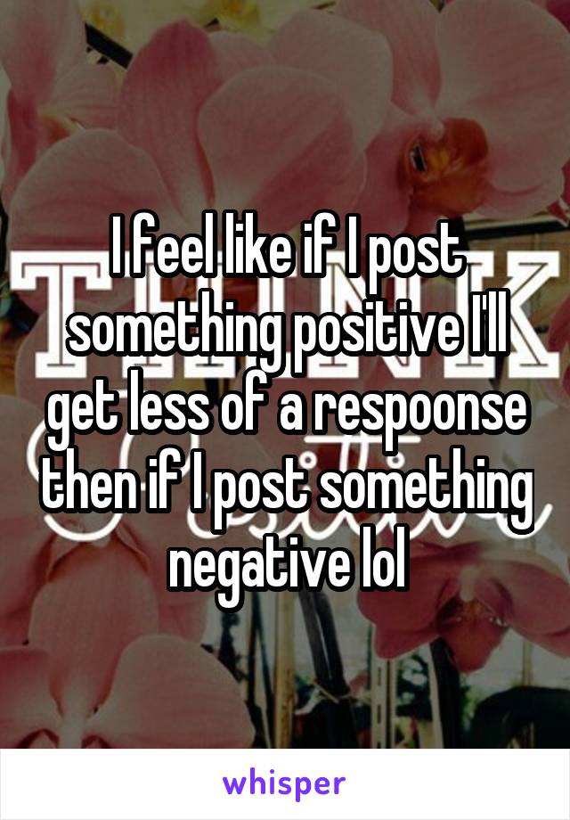 I feel like if I post something positive I'll get less of a respoonse then if I post something negative lol