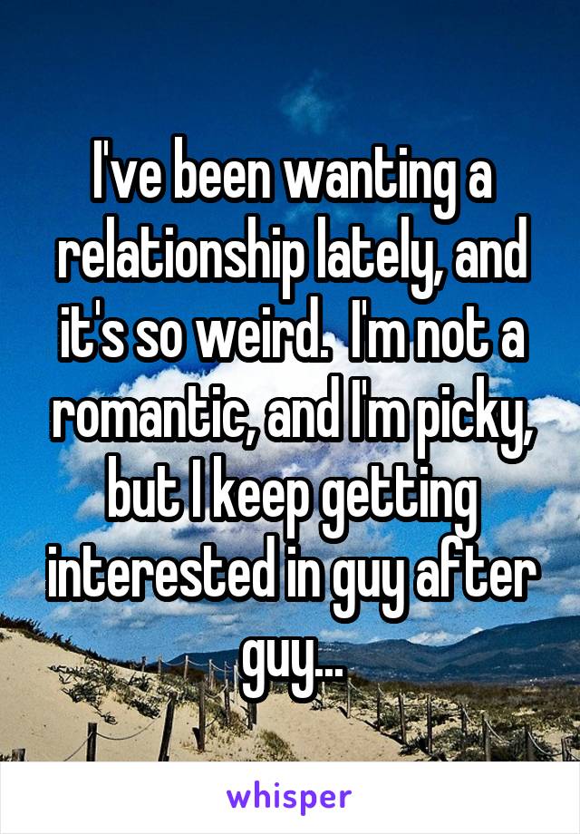 I've been wanting a relationship lately, and it's so weird.  I'm not a romantic, and I'm picky, but I keep getting interested in guy after guy...