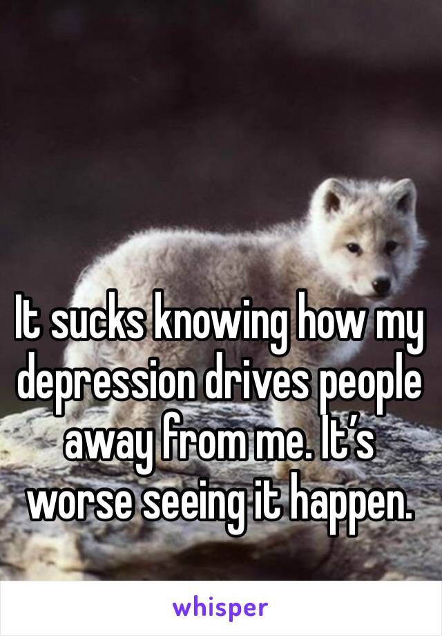 It sucks knowing how my depression drives people away from me. It’s worse seeing it happen. 