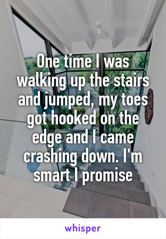 One time I was walking up the stairs and jumped, my toes got hooked on the edge and I came crashing down. I'm smart I promise
