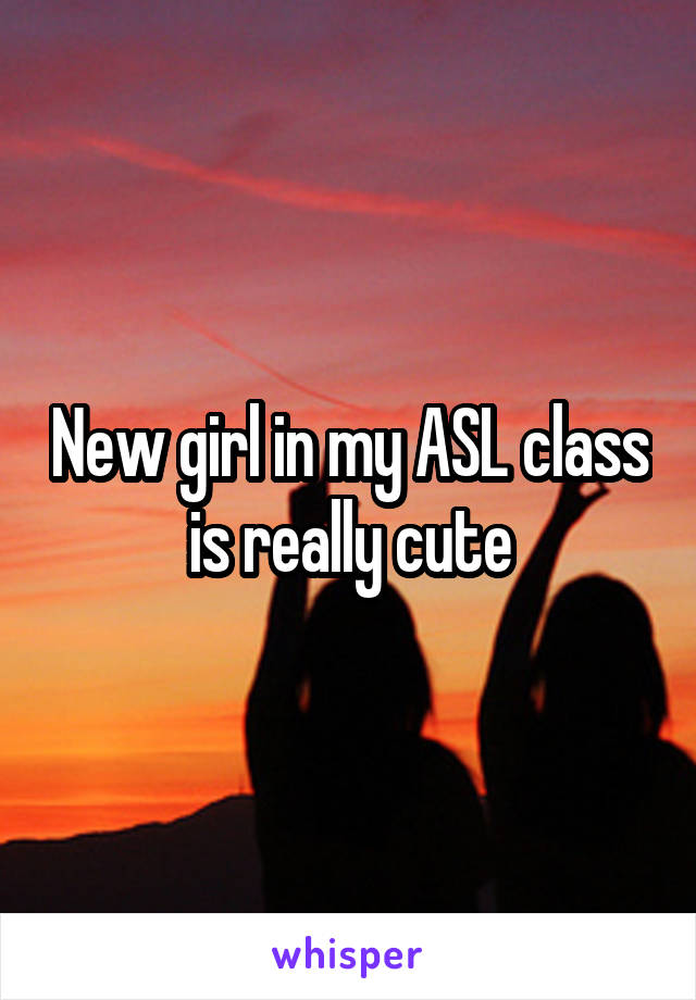 New girl in my ASL class is really cute