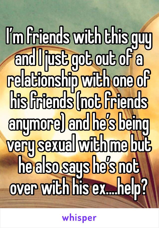 I’m friends with this guy and I just got out of a relationship with one of his friends (not friends anymore) and he’s being very sexual with me but he also says he’s not over with his ex....help?