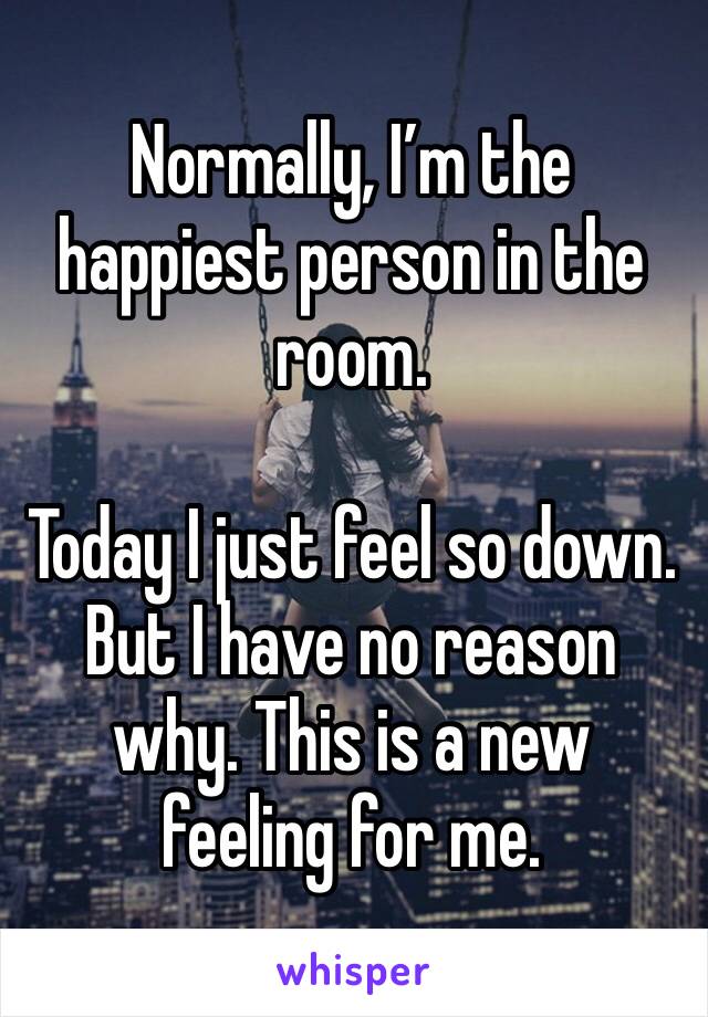 Normally, I’m the happiest person in the room.

Today I just feel so down. But I have no reason why. This is a new feeling for me.