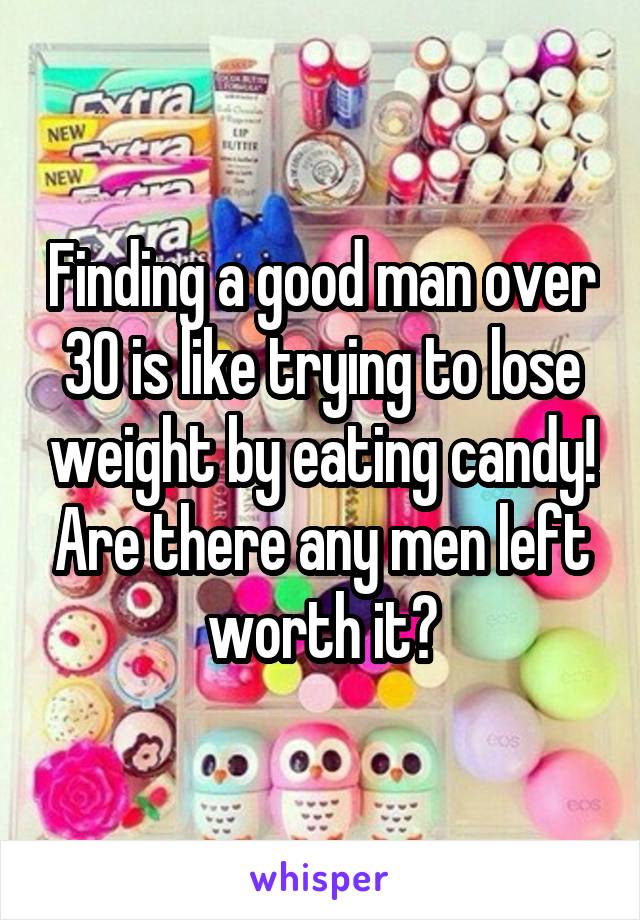 Finding a good man over 30 is like trying to lose weight by eating candy! Are there any men left worth it?