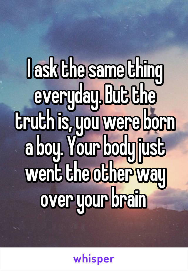 I ask the same thing everyday. But the truth is, you were born a boy. Your body just went the other way over your brain 