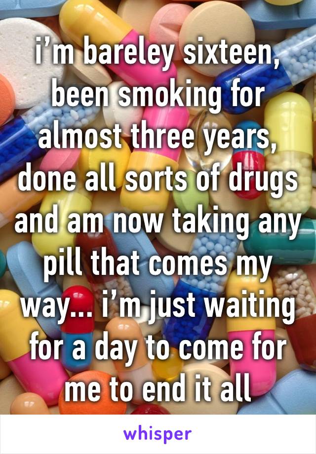 i’m bareley sixteen, been smoking for almost three years, done all sorts of drugs and am now taking any pill that comes my way... i’m just waiting for a day to come for me to end it all