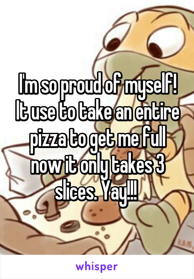 I'm so proud of myself! It use to take an entire pizza to get me full now it only takes 3 slices. Yay!!! 