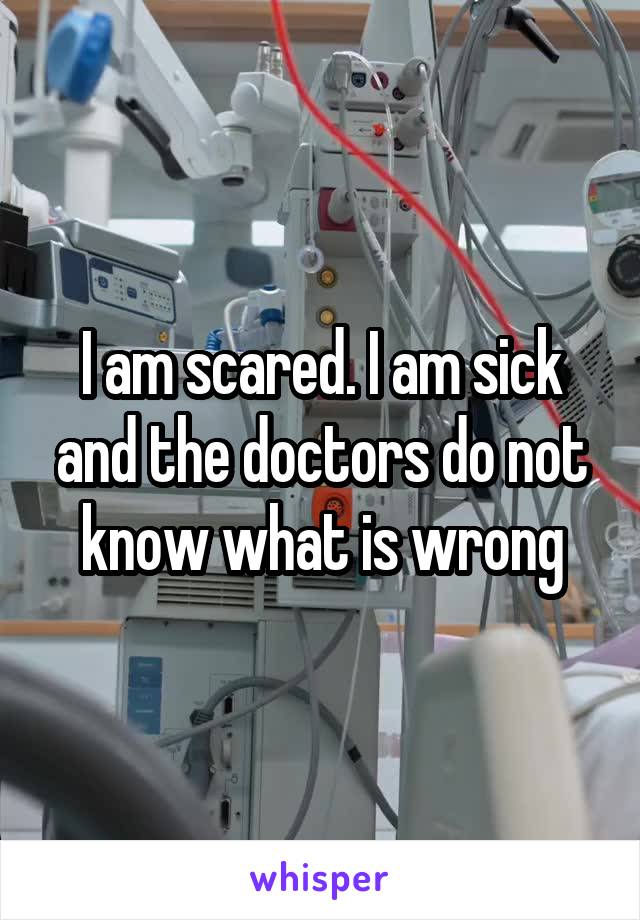 I am scared. I am sick and the doctors do not know what is wrong