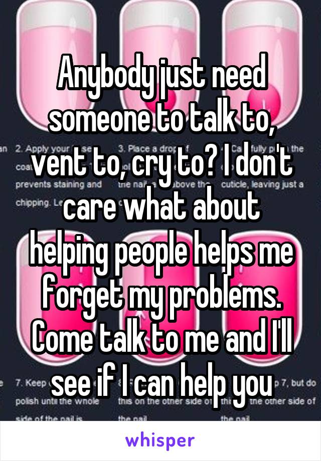 Anybody just need someone to talk to, vent to, cry to? I don't care what about helping people helps me forget my problems. Come talk to me and I'll see if I can help you