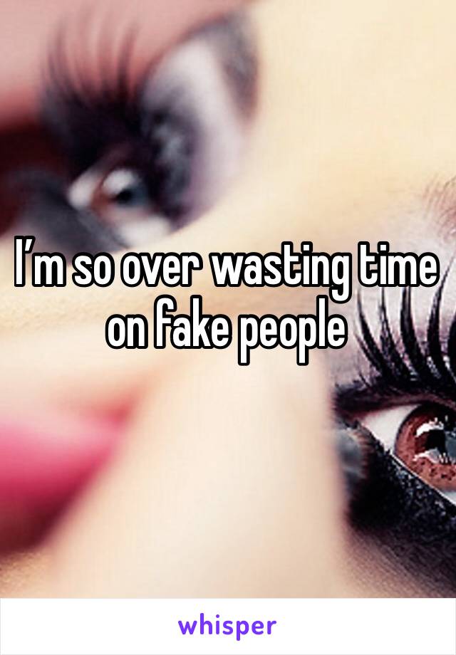 I’m so over wasting time on fake people 