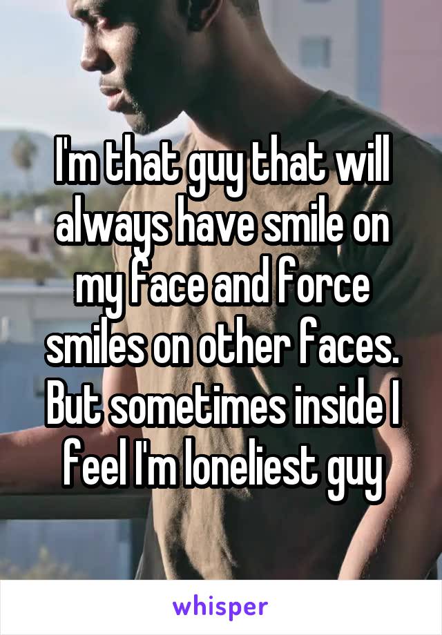 I'm that guy that will always have smile on my face and force smiles on other faces. But sometimes inside I feel I'm loneliest guy