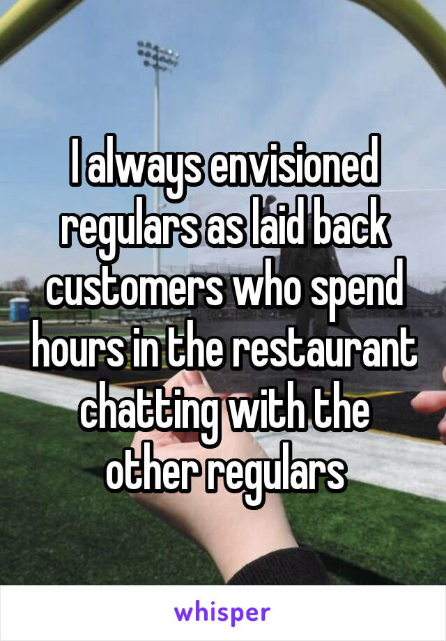 I always envisioned regulars as laid back customers who spend hours in the restaurant chatting with the other regulars