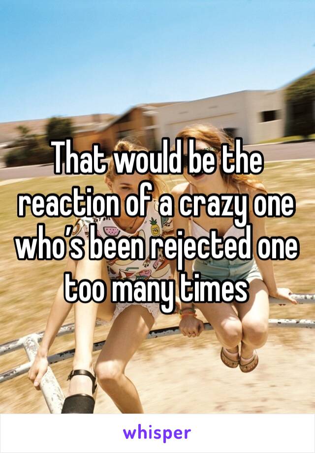 That would be the reaction of a crazy one who’s been rejected one too many times 