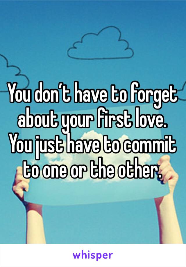 You don’t have to forget about your first love. You just have to commit to one or the other. 