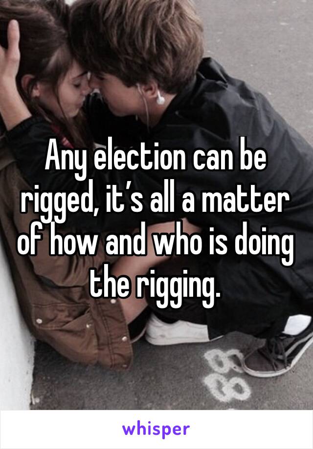 Any election can be rigged, it’s all a matter of how and who is doing the rigging.