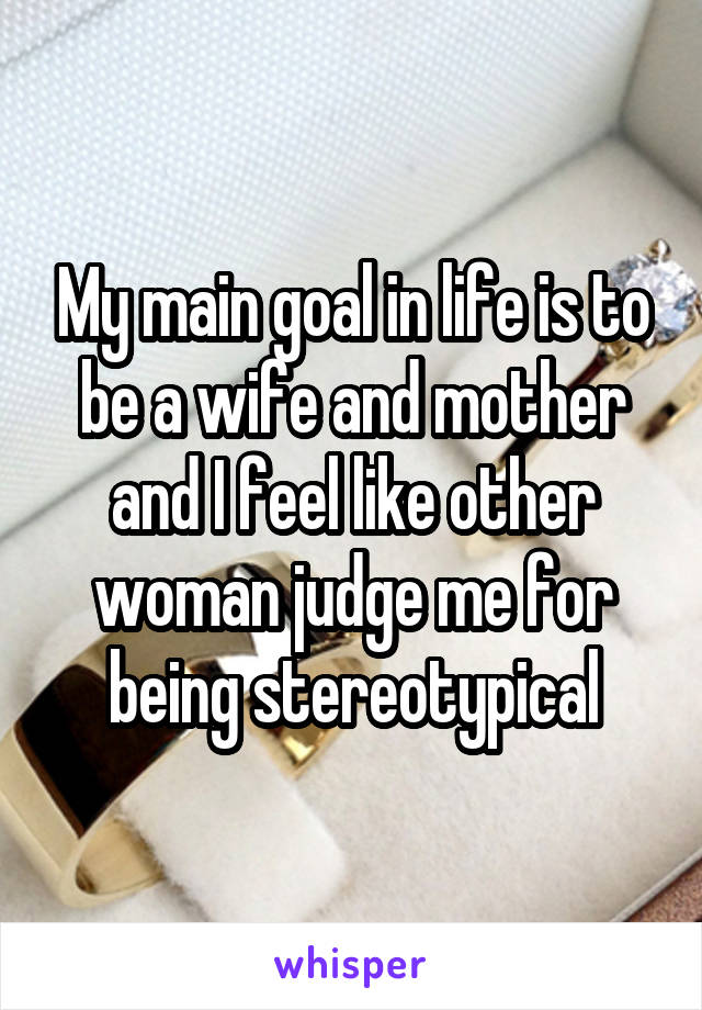My main goal in life is to be a wife and mother and I feel like other woman judge me for being stereotypical