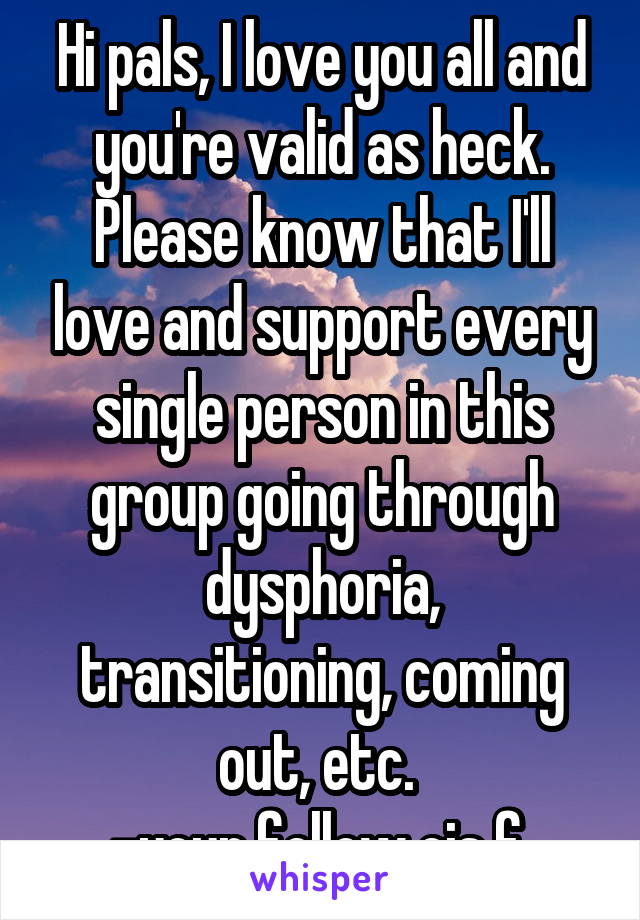 Hi pals, I love you all and you're valid as heck. Please know that I'll love and support every single person in this group going through dysphoria, transitioning, coming out, etc. 
-your fellow cis f 
