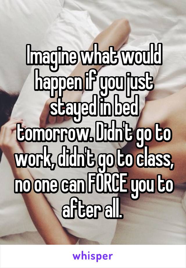 Imagine what would happen if you just stayed in bed tomorrow. Didn't go to work, didn't go to class, no one can FORCE you to after all. 