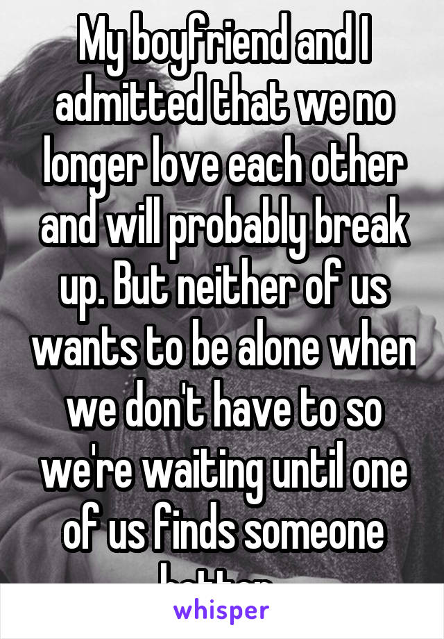 My boyfriend and I admitted that we no longer love each other and will probably break up. But neither of us wants to be alone when we don't have to so we're waiting until one of us finds someone better. 