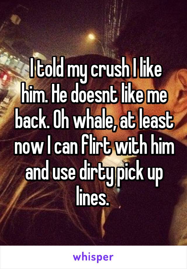  I told my crush I like him. He doesnt like me back. Oh whale, at least now I can flirt with him and use dirty pick up lines. 