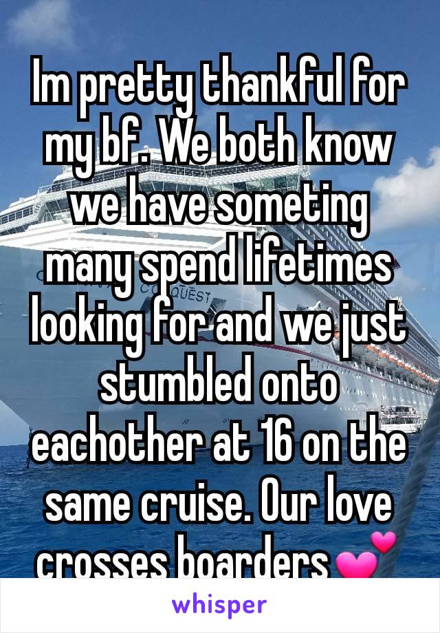 Im pretty thankful for my bf. We both know we have someting many spend lifetimes looking for and we just stumbled onto eachother at 16 on the same cruise. Our love crosses boarders💕