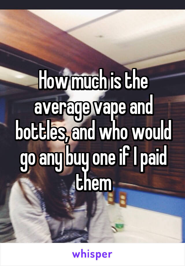 How much is the average vape and bottles, and who would go any buy one if I paid them