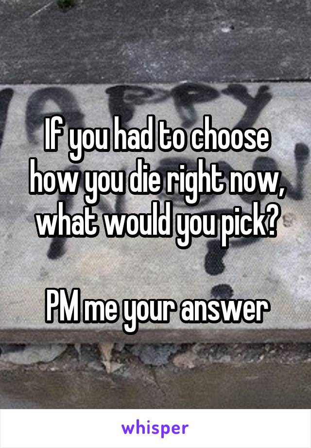 If you had to choose how you die right now, what would you pick?

PM me your answer